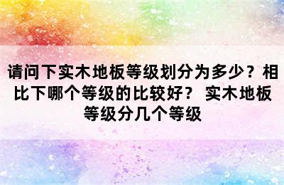 请问下实木地板等级划分为多少？相比下哪个等级的比较好？ 实木地板等级分几个等级